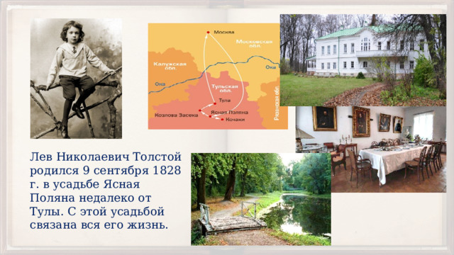 Лев Николаевич Толстой родился 9 сентября 1828 г. в усадьбе Ясная Поляна недалеко от Тулы. С этой усадьбой связана вся его жизнь. 