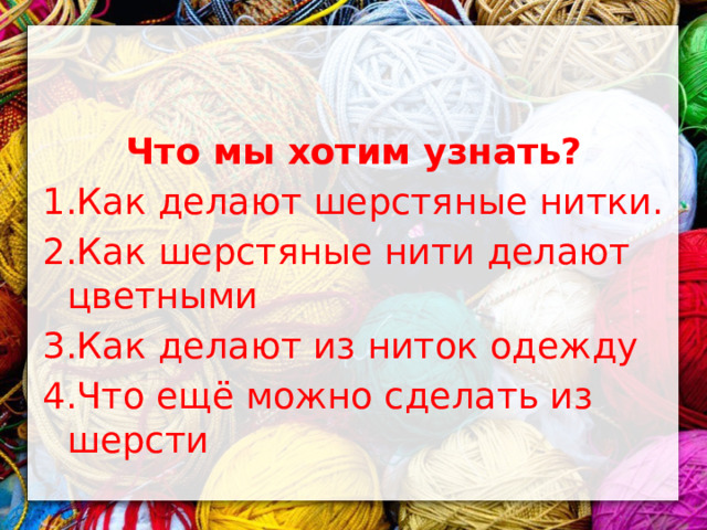 Что мы хотим узнать? 1.Как делают шерстяные нитки. 2.Как шерстяные нити делают цветными 3.Как делают из ниток одежду 4.Что ещё можно сделать из шерсти 
