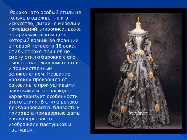  Рококо –это особый стиль не только в одежде, но и в искусстве, дизайне мебели и помещений, живописи, даже в парикмахерском деле, который возник во Франции в первой четверти 18 века. Стиль рококо пришёл не смену стилю барокко с его пышностью, живописностью и торжественным великолепием. Название «рококо» произошло от раковины с причудливыми завитками и превосходно характеризует особенности этого стиля. В стиле рококо декларировалась близость к природе,а придворные дамы и кавалеры часто изображали пастушков и пастушек.  