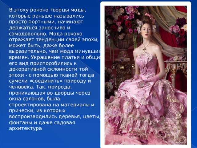 В эпоху рококо творцы моды, которые раньше назывались просто портными, начинают держаться заносчиво и самодовольно. Мода рококо отражает тенденции своей эпохи, может быть, даже более выразительно, чем мода минувших времен. Украшение платья и общий его вид приспособились к декоративной склонности той эпохи - с помощью тканей тогда сумели «соединить» природу и человека. Так, природа, проникающая во дворцы через окна салонов, была спроектирована на материалы и прически, из которых воспроизводились деревья, цветы, фонтаны и даже садовая архитектура  