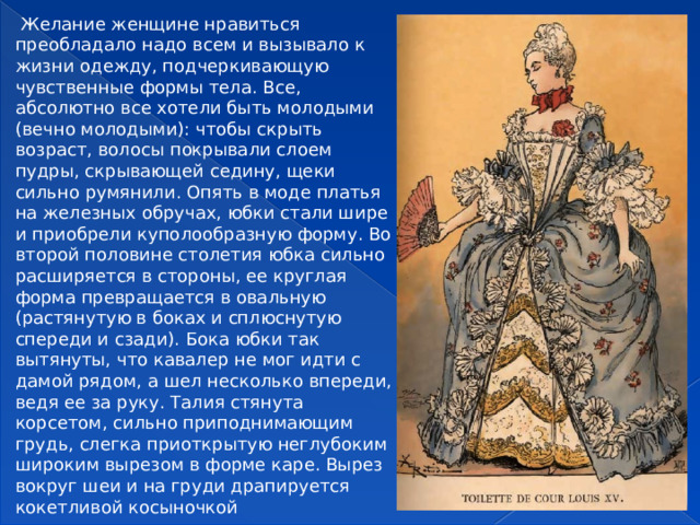   Желание женщине нравиться преобладало надо всем и вызывало к жизни одежду, подчеркивающую чувственные формы тела. Все, абсолютно все хотели быть молодыми (вечно молодыми): чтобы скрыть возраст, волосы покрывали слоем пудры, скрывающей седину, щеки сильно румянили. Опять в моде платья на железных обручах, юбки стали шире и приобрели куполообразную форму. Во второй половине столетия юбка сильно расширяется в стороны, ее круглая форма превращается в овальную (растянутую в боках и сплюснутую спереди и сзади). Бока юбки так вытянуты, что кавалер не мог идти с дамой рядом, а шел несколько впереди, ведя ее за руку. Талия стянута корсетом, сильно приподнимающим грудь, слегка приоткрытую неглубоким широким вырезом в форме каре. Вырез вокруг шеи и на груди драпируется кокетливой косыночкой  