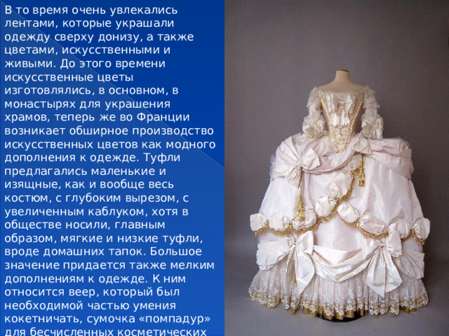 В то время очень увлекались лентами, которые украшали одежду сверху донизу, а также цветами, искусственными и живыми. До этого времени искусственные цветы изготовлялись, в основном, в монастырях для украшения храмов, теперь же во Франции возникает обширное производство искусственных цветов как модного дополнения к одежде. Туфли предлагались маленькие и изящные, как и вообще весь костюм, с глубоким вырезом, с увеличенным каблуком, хотя в обществе носили, главным образом, мягкие и низкие туфли, вроде домашних тапок. Большое значение придается также мелким дополнениям к одежде. К ним относится веер, который был необходимой частью умения кокетничать, сумочка «помпадур» для бесчисленных косметических мелочей, перчатки и муфта.  