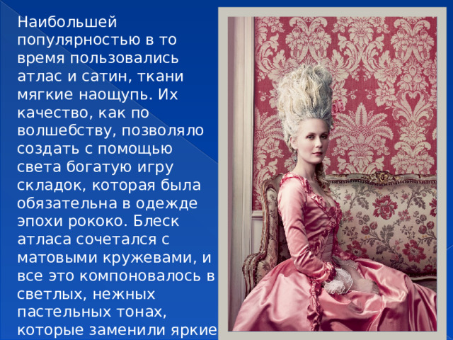 Наибольшей популярностью в то время пользовались атлас и сатин, ткани мягкие наощупь. Их качество, как по волшебству, позволяло создать с помощью света богатую игру складок, которая была обязательна в одежде эпохи рококо. Блеск атласа сочетался с матовыми кружевами, и все это компоновалось в светлых, нежных пастельных тонах, которые заменили яркие краски XVII века.  