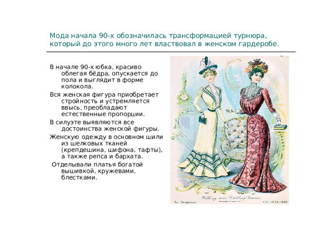 Мода начала 90-х обозначилась трансформацией турнюра, который до этого много лет властвовал в женском гардеробе. В начале 90-х юбка, красиво облегая бёдра, опускается до пола и выглядит в форме колокола. Вся женская фигура приобретает стройность и устремляется ввысь, преобладают естественные пропорции. В силуэте выявляются все достоинства женской фигуры. Женскую одежду в основном шили из шелковых тканей (крепдешина, шифона, тафты), а также репса и бархата.  Отделывали платья богатой вышивкой, кружевами, блестками. 