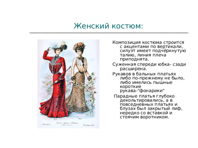 Женский костюм: Композиция костюма строится с акцентами по вертикали, силуэт имеет подчёркнутую талию, линия плеча приподнята. Суженная спереди юбка- сзади расширена. Рукавов в бальных платьях либо по-прежнему не было, либо имелись пышные короткие рукава-