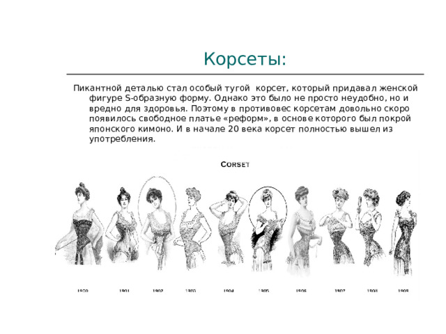 Корсеты: Пикантной деталью стал особый тугой  корсет, который придавал женской фигуре S-образную форму. Однако это было не просто неудобно, но и вредно для здоровья. Поэтому в противовес корсетам довольно скоро появилось свободное платье «реформ», в основе которого был покрой японского кимоно. И в начале 20 века корсет полностью вышел из употребления. 