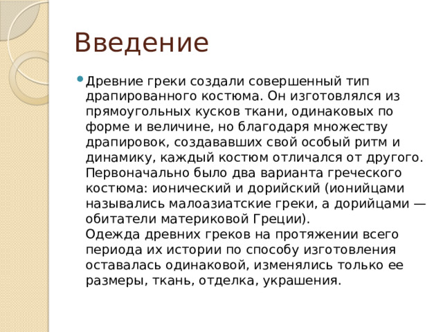 Введение Древние греки создали совершенный тип драпированного костюма. Он изготовлялся из прямоугольных кусков ткани, одинаковых по форме и величине, но благодаря множеству драпировок, создававших свой особый ритм и динамику, каждый костюм отличался от другого.  Первоначально было два варианта греческого костюма: ионический и дорийский (ионийцами назывались малоазиатские греки, а дорийцами — обитатели материковой Греции).  Одежда древних греков на протяжении всего периода их истории по способу изготовления оставалась одинаковой, изменялись только ее размеры, ткань, отделка, украшения. 