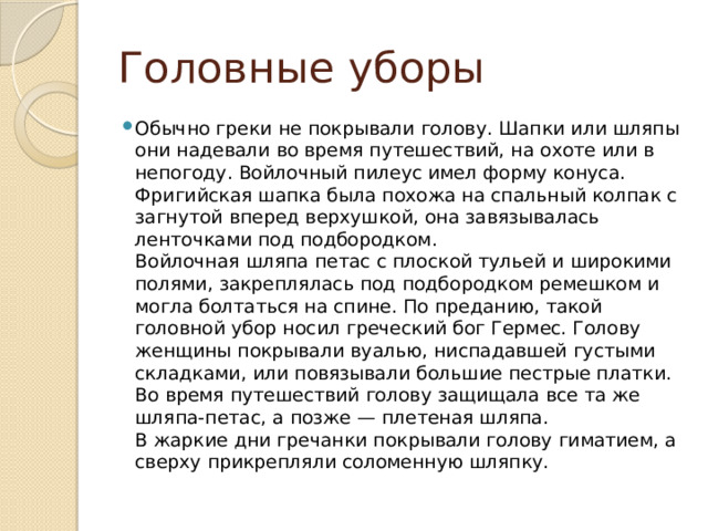 Головные уборы Обычно греки не покрывали голову. Шапки или шляпы они надевали во время путешествий, на охоте или в непогоду. Войлочный пилеус имел форму конуса. Фригийская шапка была похожа на спальный колпак с загнутой вперед верхушкой, она завязывалась ленточками под подбородком.  Войлочная шляпа петас с плоской тульей и широкими полями, закреплялась под подбородком ремешком и могла болтаться на спине. По преданию, такой головной убор носил греческий бог Гермес. Голову женщины покрывали вуалью, ниспадавшей густыми складками, или повязывали большие пестрые платки. Во время путешествий голову защищала все та же шляпа-петас, а позже — плетеная шляпа.  В жаркие дни гречанки покрывали голову гиматием, а сверху прикрепляли соломенную шляпку. 