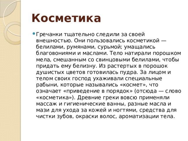 Косметика Гречанки тщательно следили за своей внешностью. Они пользовались косметикой — белилами, румянами, сурьмой; умащались благовониями и маслами. Тело натирали порошком мела, смешанным со свинцовыми белилами, чтобы придать ему белизну. Из растертых в порошок душистых цветов готовилась пудра. За лицом и телом своих господ ухаживали специальные рабыни, которые назывались «космет», что означает «приведение в порядок» (отсюда — слово «косметика»). Древние греки вовсю применяли массаж и гигиенические ванны, разные масла и мази для ухода за кожей и ногтями, средства для чистки зубов, окраски волос, ароматизации тела.   