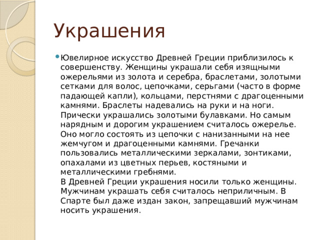 Украшения Ювелирное искусство Древней Греции приблизилось к совершенству. Женщины украшали себя изящными ожерельями из золота и серебра, браслетами, золотыми сетками для волос, цепочками, серьгами (часто в форме падающей капли), кольцами, перстнями с драгоценными камнями. Браслеты надевались на руки и на ноги. Прически украшались золотыми булавками. Но самым нарядным и дорогим украшением считалось ожерелье. Оно могло состоять из цепочки с нанизанными на нее жемчугом и драгоценными камнями. Гречанки пользовались металлическими зеркалами, зонтиками, опахалами из цветных перьев, костяными и металлическими гребнями.  В Древней Греции украшения носили только женщины. Мужчинам украшать себя считалось неприличным. В Спарте был даже издан закон, запрещавший мужчинам носить украшения. 