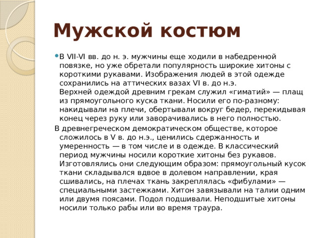 Мужской костюм В VII-VI вв. до н. э. мужчины еще ходили в набедренной повязке, но уже обретали популярность широкие хитоны с короткими рукавами. Изображения людей в этой одежде сохранились на аттических вазах VI в. до н.э.  Верхней одеждой древним грекам служил «гиматий» — плащ из прямоугольного куска ткани. Носили его по-разному: накидывали на плечи, обертывали вокруг бедер, перекидывая конец через руку или заворачивались в него полностью. В древнегреческом демократическом обществе, которое сложилось в V в. до н.э., ценились сдержанность и умеренность — в том числе и в одежде. В классический период мужчины носили короткие хитоны без рукавов. Изготовлялись они следующим образом: прямоугольный кусок ткани складывался вдвое в долевом направлении, края сшивались, на плечах ткань закреплялась «фибулами» — специальными застежками. Хитон завязывали на талии одним или двумя поясами. Подол подшивали. Неподшитые хитоны носили только рабы или во время траура. 