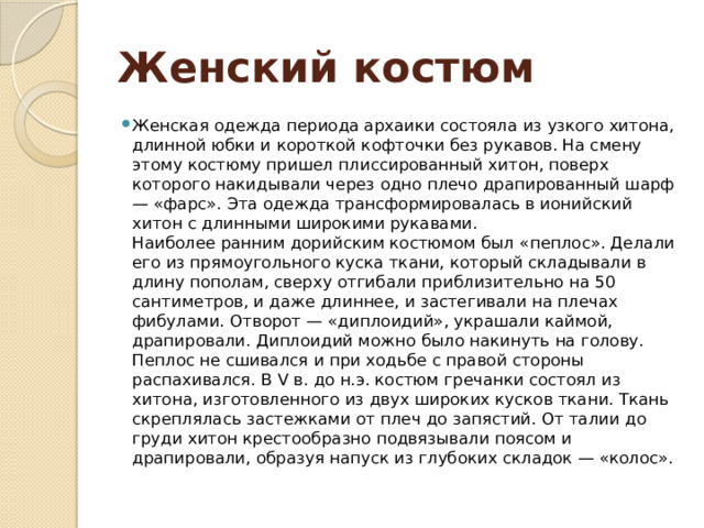 Женский костюм Женская одежда периода архаики состояла из узкого хитона, длинной юбки и короткой кофточки без рукавов. На смену этому костюму пришел плиссированный хитон, поверх которого накидывали через одно плечо драпированный шарф — «фарс». Эта одежда трансформировалась в ионийский хитон с длинными широкими рукавами.  Наиболее ранним дорийским костюмом был «пеплос». Делали его из прямоугольного куска ткани, который складывали в длину пополам, сверху отгибали приблизительно на 50 сантиметров, и даже длиннее, и застегивали на плечах фибулами. Отворот — «диплоидий», украшали каймой, драпировали. Диплоидий можно было накинуть на голову. Пеплос не сшивался и при ходьбе с правой стороны распахивался. В V в. до н.э. костюм гречанки состоял из хитона, изготовленного из двух широких кусков ткани. Ткань скреплялась застежками от плеч до запястий. От талии до груди хитон крестообразно подвязывали поясом и драпировали, образуя напуск из глубоких складок — «колос». 
