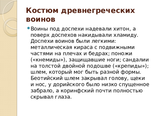 Костюм древнегреческих воинов Воины под доспехи надевали хитон, а поверх доспехов накидывали хламиду. Доспехи воинов были легкими: металлическая кираса с подвижными частями на плечах и бедрах; поножи («кнемиды»), защищавшие ноги; сандалии на толстой двойной подошве («крепиды»); шлем, который мог быть разной формы. Беотийский шлем закрывал голову, щеки и нос, у дорийского было низко спущенное забрало, а коринфский почти полностью скрывал глаза. 