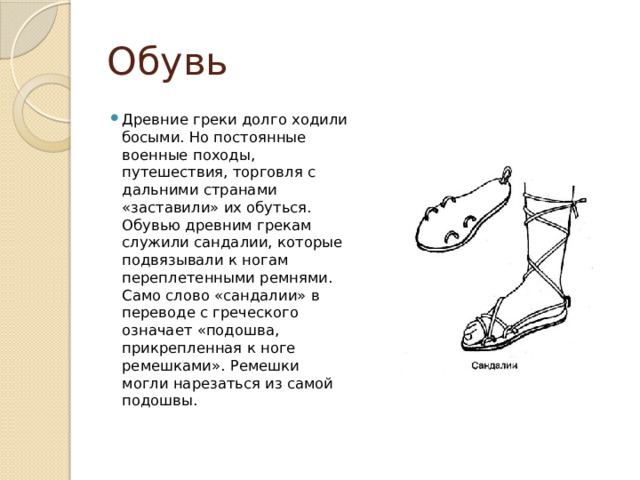 Обувь Древние греки долго ходили босыми. Но постоянные военные походы, путешествия, торговля с дальними странами «заставили» их обуться.  Обувью древним грекам служили сандалии, которые подвязывали к ногам переплетенными ремнями. Само слово «сандалии» в переводе с греческого означает «подошва, прикрепленная к ноге ремешками». Ремешки могли нарезаться из самой подошвы. 