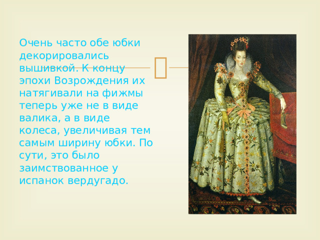 Очень часто обе юбки декорировались вышивкой. К концу эпохи Возрождения их натягивали на фижмы теперь уже не в виде валика, а в виде колеса, увеличивая тем самым ширину юбки. По сути, это было заимствованное у испанок вердугадо. 