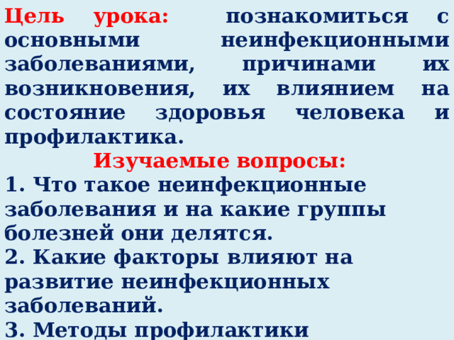 Цель урока:  познакомиться с основными неинфекционными заболеваниями, причинами их возникновения, их влиянием на состояние здоровья человека и профилактика. Изучаемые вопросы: 1. Что такое неинфекционные заболевания и на какие группы болезней они делятся. 2. Какие факторы влияют на развитие неинфекционных заболеваний. 3. Методы профилактики неинфекционных болезней. Определите цель урока.  Ваши ожидания от урока? 