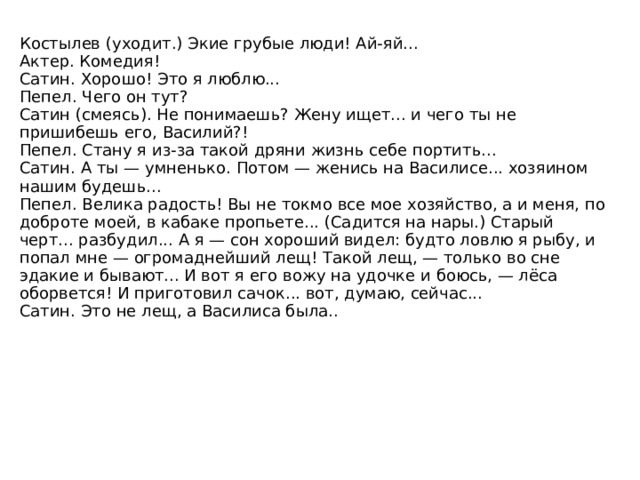 Клещ. Ты петлю на меня накинь да задави... Издохнешь скоро, а все о полтинниках думаешь... Костылев. Зачем тебя давить? Кому от этого польза? Господь с тобой, живи, знай, в свое удовольствие... А я на тебя полтинку накину, — маслица в лампаду куплю... и будет перед святой иконой жертва моя гореть... И за меня жертва пойдет, в воздаяние грехов моих, и за тебя тоже. Ведь сам ты о грехах своих не думаешь... ну вот... Эх, Андрюшка, злой ты человек! Жена твоя зачахла от твоего злодейства... никто тебя не любит, не уважает... работа твоя скрипучая, беспокойная для всех... Клещ (кричит). Ты что меня... травить пришел? Сатин громко рычит. 