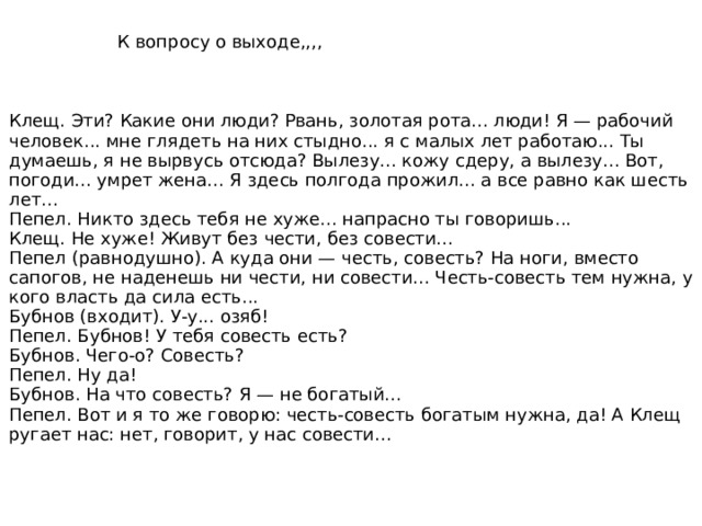 Клещ. Эти? Какие они люди? Рвань, золотая рота... люди! Я — рабочий человек... мне глядеть на них стыдно... я с малых лет работаю... Ты думаешь, я не вырвусь отсюда? Вылезу... кожу сдеру, а вылезу... Вот, погоди... умрет жена... Я здесь полгода прожил... а все равно как шесть лет... Пепел. Никто здесь тебя не хуже... напрасно ты говоришь... Клещ. Не хуже! Живут без чести, без совести... Пепел (равнодушно). А куда они — честь, совесть? На ноги, вместо сапогов, не наденешь ни чести, ни совести... Честь-совесть тем нужна, у кого власть да сила есть... Бубнов (входит). У-у... озяб! Пепел. Бубнов! У тебя совесть есть? Бубнов. Чего-о? Совесть? Пепел. Ну да! Бубнов. На что совесть? Я — не богатый... Пепел. Вот и я то же говорю: честь-совесть богатым нужна, да! А Клещ ругает нас: нет, говорит, у нас совести... 