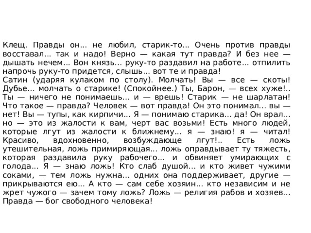 4 действие Обстановка первого акта. Но комнаты Пепла — нет, переборки сломаны. И на месте, где сидел Клещ, — нет наковальни. В углу, где была комната Пепла, лежит Татарин, возится и стонет изредка. За столом сидит Клещ; он чинит гармонию, порою пробуя лады. На другом конце стола — Сатин, Барон и Настя. Пред ними бутылка водки, три бутылки пива, большой ломоть черного хлеба. На печи возится и кашляет Актер. Ночь. Сцена освещена лампой, стоящей посреди стола. На дворе — ветер. ЧТО ЕСТЬ ЖИЗНЬ? ЧТО ЕСТЬ ВЕРА? ЧТО ЕСТЬ ЧЕЛОВЕК? Клещ. Д-да... он во время суматохи этой и пропал... Барон. Исчез от полиции... яко дым от лица огня... Сатин. Тако исчезают грешники от лица праведных! Клещ (пробуя гармонию). Шипит, дьявол!.. А князь верно говорит... надо жить — по закону... по евангелию... Сатин. Живи... Барон. Попробуй... 