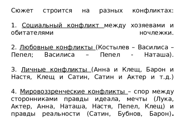 Сюжет строится на разных конфликтах:   1. Социальный конфликт между хозяевами и обитателями ночлежки.   2. Любовные конфликты (Костылев – Василиса – Пепел; Василиса – Пепел - Наташа).   3. Личные конфликты (Анна и Клещ, Барон и Настя, Клещ и Сатин, Сатин и Актер и т.д.)   4. Мировоззренческие конфликты – спор между сторонниками правды идеала, мечты (Лука, Актер, Анна, Наташа, Настя, Пепел, Клещ) и правды реальности (Сатин, Бубнов, Барон) .   