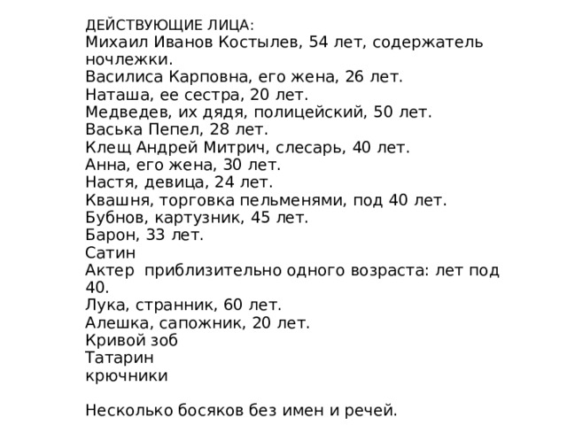 Подвал, похожий на пещеру. Потолок — тяжелые, каменные своды, закопченные, с обвалившейся штукатуркой. Свет — от зрителя и, сверху вниз, — из квадратного окна с правой стороны. Правый угол занят отгороженной тонкими переборками комнатой Пепла, около двери в эту комнату — нары Бубнова. В левом углу — большая русская печь; в левой — каменной — стене — дверь в кухню, где живут Квашня, Барон, Настя. Между печью и дверью у стены — широкая кровать, закрытая грязным ситцевым пологом. Везде по стенам — нары 