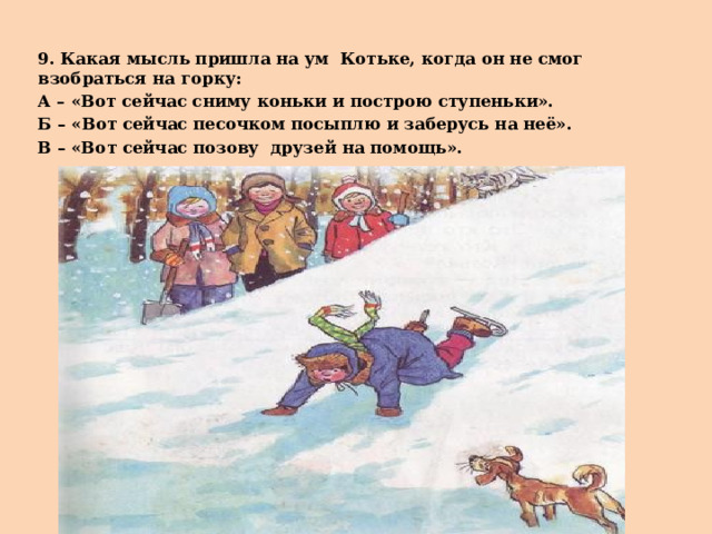 9. Какая мысль пришла на ум Котьке, когда он не смог взобраться на горку: А – «Вот сейчас сниму коньки и построю ступеньки». Б – «Вот сейчас песочком посыплю и заберусь на неё». В – «Вот сейчас позову друзей на помощь». 