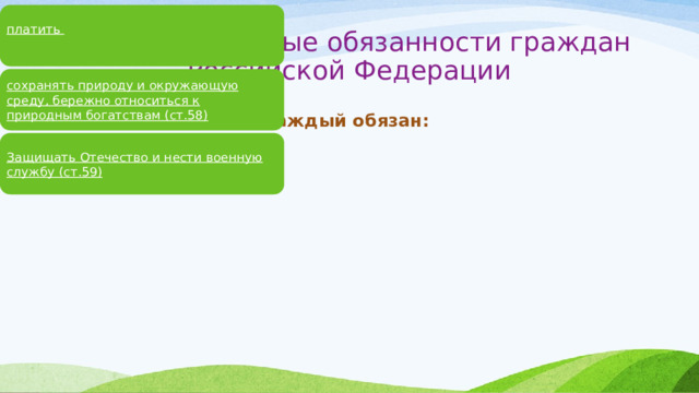 платить  законно установленные налоги и сборы (ст.57) Конституционные обязанности граждан Российской  Федерации сохранять природу и окружающую среду, бережно относиться к природным богатствам (ст.58) Каждый обязан: Защищать Отечество и нести военную службу (ст.59) 