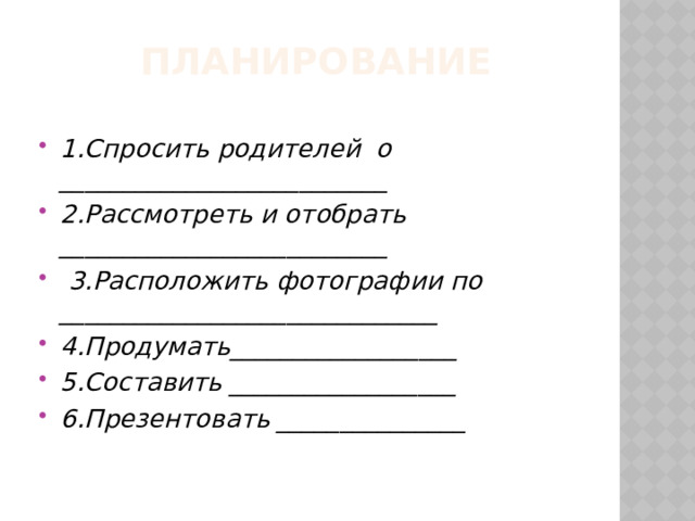  Планирование 1.Спросить родителей о __________________________ 2.Рассмотреть и отобрать __________________________  3.Расположить фотографии по ______________________________ 4.Продумать__________________ 5.Составить __________________ 6.Презентовать _______________ 