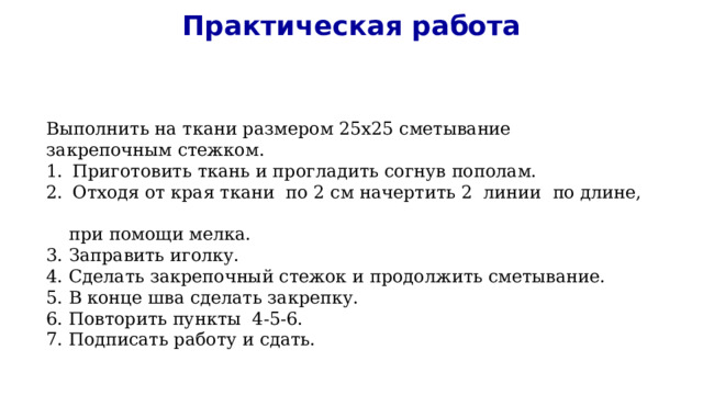 Практическая работа Выполнить на ткани размером 25х25 сметывание закрепочным стежком. Приготовить ткань и прогладить согнув пополам. Отходя от края ткани по 2 см начертить 2 линии по длине,  при помощи мелка. 3. Заправить иголку. 4. Сделать закрепочный стежок и продолжить сметывание. 5. В конце шва сделать закрепку. 6. Повторить пункты 4-5-6. 7. Подписать работу и сдать. 