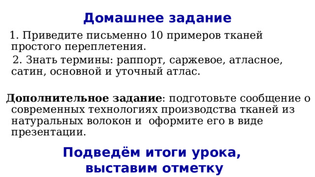 Домашнее задание  1. Приведите письменно 10 примеров тканей простого переплетения.  2. Знать термины: раппорт, саржевое, атласное, сатин, основной и уточный атлас.   Дополнительное задание : подготовьте сообщение о современных технологиях производства тканей из натуральных волокон и оформите его в виде презентации.    Подведём итоги урока,  выставим отметку 