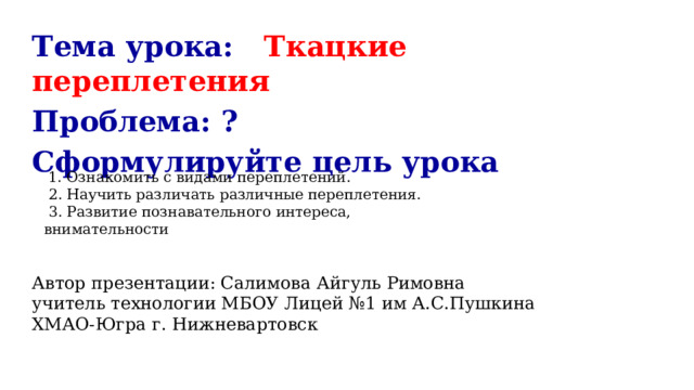 Тема урока: Ткацкие переплетения Проблема: ? Сформулируйте цель урока Автор презентации: Салимова Айгуль Римовна учитель технологии МБОУ Лицей №1 им А.С.Пушкина ХМАО-Югра г. Нижневартовск   1. Ознакомить с видами переплетений.  2. Научить различать различные переплетения.  3. Развитие познавательного интереса, внимательности 