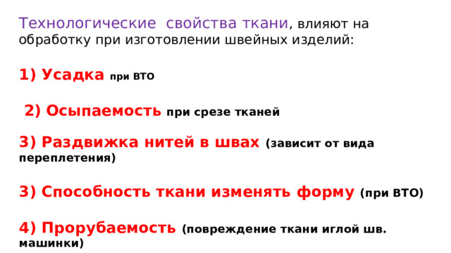 Технологические  свойства ткани , влияют на обработку при изготовлении швейных изделий:  1) Усадка при ВТО  2)  Осыпаемость  при срезе тканей  3) Раздвижка нитей в швах (зависит от вида переплетения) 3) Способность ткани изменять форму (при ВТО) 4) Прорубаемость (повреждение ткани иглой шв. машинки) 