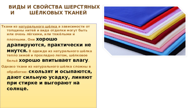   Виды и свойства шерстяных И шёлковых тканей  Ткани из натурального шёлка в зависимости от толщины нитей и вида отделки могут быть или очень лёгкими, или тяжёлыми и плотными. Они хорошо драпируются, практически не мнутся.  В одежде из натурального шёлка тепло зимой и прохладно летом, шёлковое бельё хорошо впитывает влагу . Однако ткани из натурального шёлка сложны в обработке: скользят и осыпа­ются, дают сильную усадку, линяют при стирке и выгорают на солнце. 