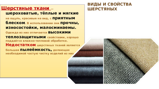 Виды и свойства шерстяных Шерстяные ткани — шероховатые, тёплые и мягкие на ощупь, краси­вые на вид, с приятным блеском . В использовании они прочны, износостой­ки, малосминаемы. Одежда из них отличается высокими теплозащитными свойствами, хорошо поддаётся влажно-тепловой обработке. Недостатком шерстяных тканей является большая пылеёмкость, делающая необходимой частую чистку изделий из них. 
