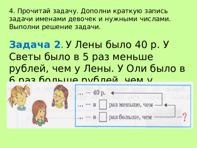 4. Прочитай задачу. Дополни краткую запись задачи именами девочек и нужными числами. Выполни решение задачи. Задача 2 . У Лены было 40 р. У Светы было в 5 раз меньше рублей, чем у Лены. У Оли было в 6 раз больше рублей, чем у Светы. Сколько рублей было у Оли? 