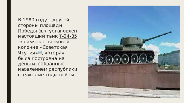 В 1980 году с другой стороны площади Победы был установлен настоящий танк  Т-34-85  в память о танковой колонне «Советская Якутия» [4] , которая была построена на деньги, собранные населением республики в тяжелые годы войны. 