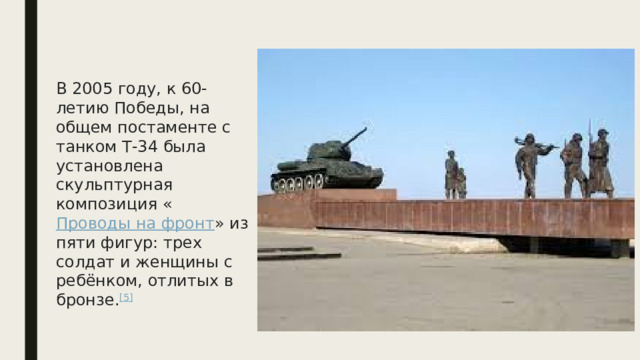 В 2005 году, к 60-летию Победы, на общем постаменте с танком Т-34 была установлена скульптурная композиция « Проводы на фронт » из пяти фигур: трех солдат и женщины с ребёнком, отлитых в бронзе. [5] 