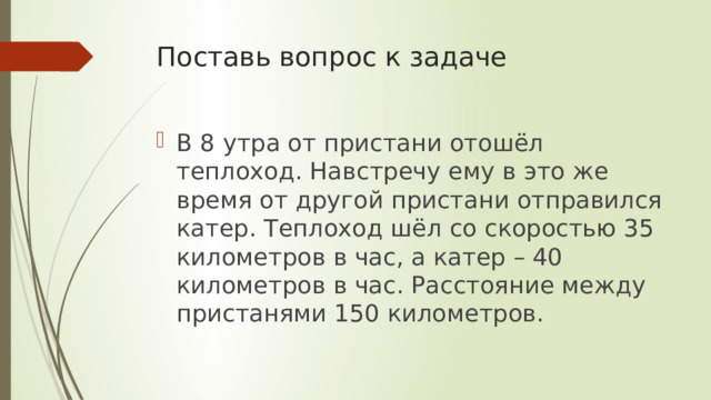 Поставь вопрос к задаче В 8 утра от пристани отошёл теплоход. Навстречу ему в это же время от другой пристани отправился катер. Теплоход шёл со скоростью 35 километров в час, а катер – 40 километров в час. Расстояние между пристанями 150 километров. 