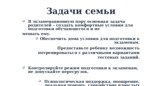 Задачи семьи  В экзаменационную пору основная задача родителей – создать комфортные условия для подготовки обучающегося и не мешать ему. Обеспечить дома условия для подготовки к экзаменам. Предоставьте ребенку возможность потренироваться с различными вариантами тестовых заданий.  Контролируйте режим подготовки к экзаменам, не допускайте перегрузок.  Психологическая поддержка, поощрение, реальная помощь, спокойствие взрослых помогают школьнику успешно справиться с собственным волнением.   