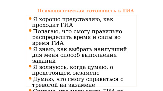 Психологическая готовность к ГИА Я хорошо представляю, как проходит ГИА Полагаю, что смогу правильно распределить время и силы во время ГИА Я знаю, как выбрать наилучший для меня способ выполнения заданий Я волнуюсь, когда думаю, о предстоящем экзамене Думаю, что смогу справиться с тревогой на экзамене Считаю, что могу сдать ГИА на высокую оценку 