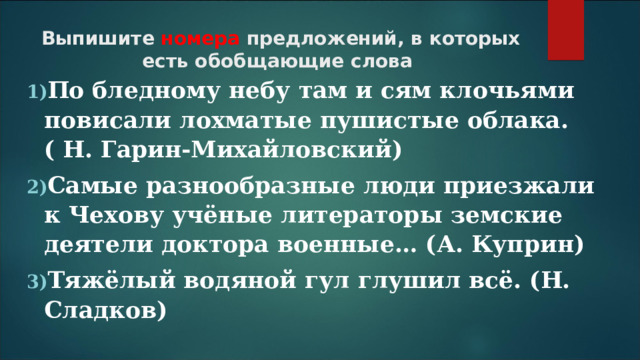 Выпишите номера предложений, в которых есть обобщающие слова По бледному небу там и сям клочьями повисали лохматые пушистые облака. ( Н. Гарин-Михайловский) Самые разнообразные люди приезжали к Чехову учёные литераторы земские деятели доктора военные… (А. Куприн) Тяжёлый водяной гул глушил всё. (Н. Сладков)  