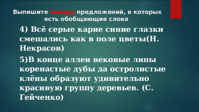 Выпишите номера предложений, в которых есть обобщающие слова 4) Всё серые карие синие глазки смешались как в поле цветы(Н. Некрасов) 5)В конце аллеи вековые липы коренастые дубы да остролистые клёны образуют удивительно красивую группу деревьев. (С. Гейченко)  