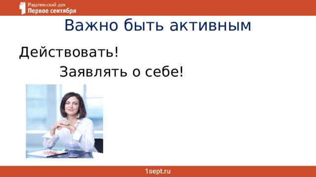 Важно быть активным Действовать!  Заявлять о себе! 