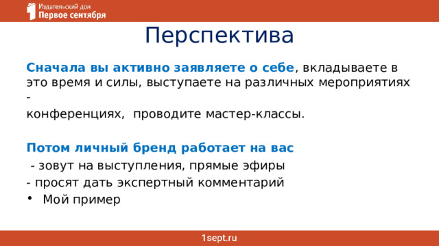 Перспектива Сначала вы активно заявляете о себе , вкладываете в это время и силы, выступаете на различных мероприятиях - конференциях, проводите мастер-классы. Потом личный бренд работает на вас  - зовут на выступления, прямые эфиры - просят дать экспертный комментарий Мой пример 