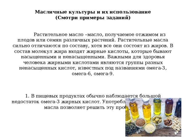                 Масличные культуры и их использование  (Смотри примеры заданий)      Растительное масло –масло, получаемое отжимом из плодов или семян различных растений. Растительные масла сильно отличаются по составу, хотя все они состоят из жиров. В состав молекул жира входят жирные кислоты, которые бывают насыщенными и ненасыщенными. Важными для здоровья человека жирными кислотами являются группы разных ненасыщенных кислот, известных под названиями омега-3, омега-6, омега-9.         1. В пищевых продуктах обычно наблюдается большой недостаток омега-3 жирных кислот. Употребление в пищу какого масла позволяет решить эту проблему?   