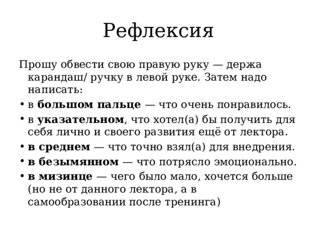 Рефлексия Прошу обвести свою правую руку — держа карандаш/ ручку в левой руке. Затем надо написать: в большом пальце — что очень понравилось. в указательном , что хотел(а) бы получить для себя лично и своего развития ещё от лектора. в среднем — что точно взял(а) для внедрения. в безымянном — что потрясло эмоционально. в мизинце — чего было мало, хочется больше (но не от данного лектора, а в самообразовании после тренинга) 