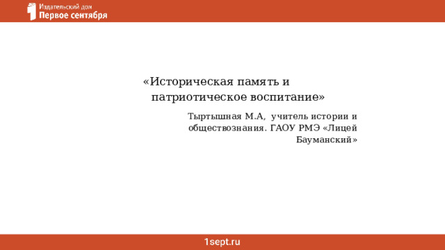 «Историческая память и патриотическое воспитание» Тыртышная М.А, учитель истории и обществознания. ГАОУ РМЭ «Лицей Бауманский» 