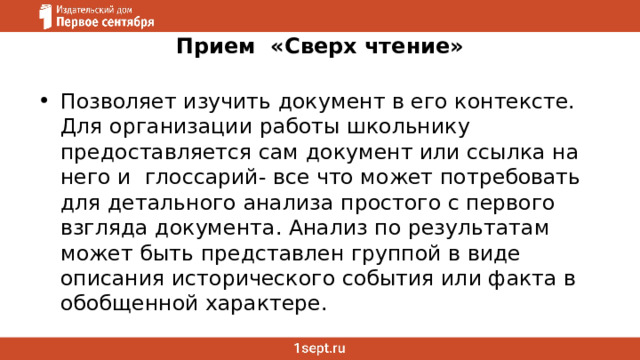 Прием «Сверх чтение» Позволяет изучить документ в его контексте. Для организации работы школьнику предоставляется сам документ или ссылка на него и глоссарий- все что может потребовать для детального анализа простого с первого взгляда документа. Анализ по результатам может быть представлен группой в виде описания исторического события или факта в обобщенной характере. 