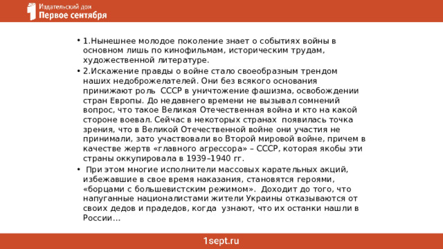 1.Нынешнее молодое поколение знает о событиях войны в основном лишь по кинофильмам, историческим трудам, художественной литературе. 2.Искажение правды о войне стало своеобразным трендом наших недоброжелателей. Они без всякого основания принижают роль СССР в уничтожение фашизма, освобождении стран Европы. До недавнего времени не вызывал сомнений вопрос, что такое Великая Отечественная война и кто на какой стороне воевал. Сейчас в некоторых странах появилась точка зрения, что в Великой Отечественной войне они участия не принимали, зато участвовали во Второй мировой войне, причем в качестве жертв «главного агрессора» – СССР, которая якобы эти страны оккупировала в 1939–1940 гг.  При этом многие исполнители массовых карательных акций, избежавшие в свое время наказания, становятся героями, «борцами с большевистским режимом».  Доходит до того, что напуганные националистами жители Украины отказываются от своих дедов и прадедов, когда  узнают, что их останки нашли в России… 