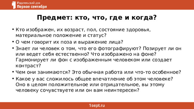 Предмет: кто, что, где и когда?   Кто изображен, их возраст, пол, состояние здоровья, материальное положение и статус? О чем говорит их поза и выражение лица? Знает ли человек о том, что его фотографируют? Позирует ли он или ведет себя естественно? Что изображено на фоне? Гармонирует ли фон с изображенным человеком или создает контраст? Чем они занимаются? Это обычная работа или что-то особенное? Какое у вас сложилось общее впечатление об этом человеке? Оно в целом положительное или отрицательное, вы этому человеку сочувствуете или он вам неинтересен? 